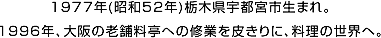 1977年(昭和52年)栃木県宇都宮市生まれ。1996年、大阪の老舗料亭への修業を皮きりに、料理の世界へ。 