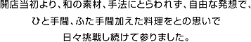 開店当初より、和の素材、手法にとらわれず、自由な発想で、ひと手間、ふた手間加えた料理をとの思いで日々挑戦し続けて参りました。