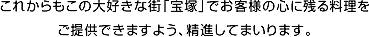 これからもこの大好きな街「宝塚」でお客様の心に残る料理をご提供できますよう、精進してまいります。